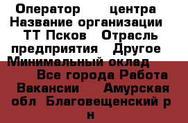 Оператор Call-центра › Название организации ­ ТТ-Псков › Отрасль предприятия ­ Другое › Минимальный оклад ­ 17 000 - Все города Работа » Вакансии   . Амурская обл.,Благовещенский р-н